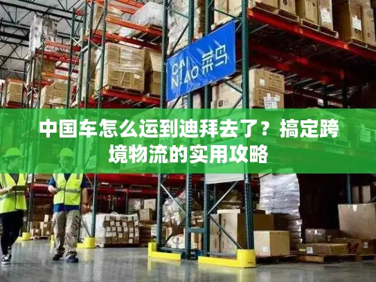 中国车怎么运到迪拜去了?搞定跨境物流的实用攻略 中国车怎么运到迪拜去了?搞定跨境物流的实用攻略