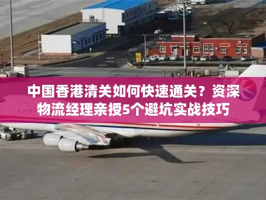 中国香港清关如何快速通关？资深物流经理亲授5个避坑实战技巧