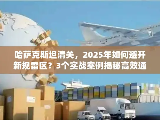 哈萨克斯坦清关，2025年如何避开新规雷区？3个实战案例揭秘高效通关技巧