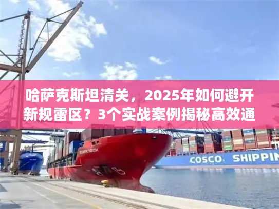 哈萨克斯坦清关，2025年如何避开新规雷区？3个实战案例揭秘高效通关技巧