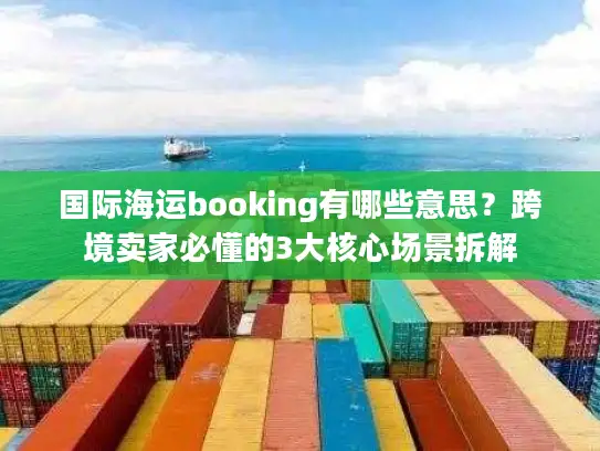 国际海运booking有哪些意思？跨境卖家必懂的3大核心场景拆解