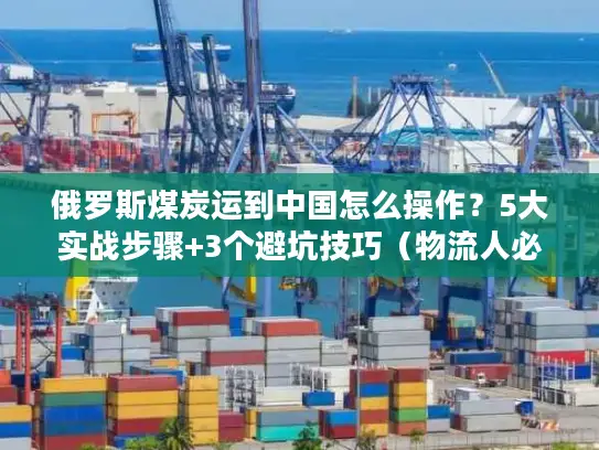 俄罗斯煤炭运到中国怎么操作？5大实战步骤+3个避坑技巧（物流人必看）