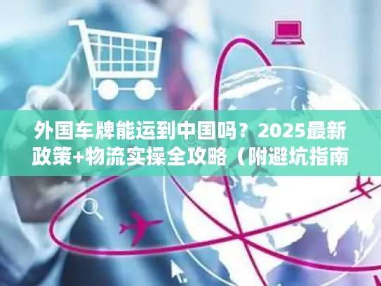 外国车牌能运到中国吗？2025最新政策+物流实操全攻略（附避坑指南）