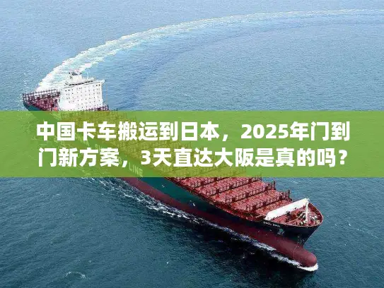 中国卡车搬运到日本，2025年门到门新方案，3天直达大阪是真的吗？