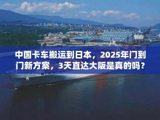 中国卡车搬运到日本，2025年门到门新方案，3天直达大阪是真的吗？