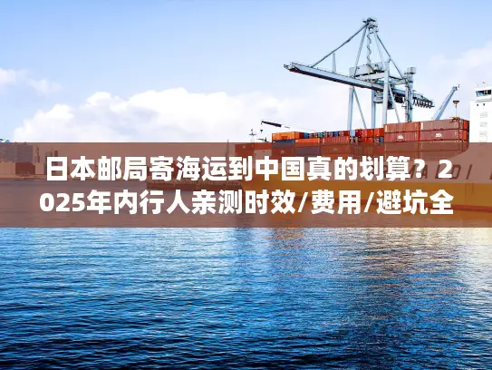 日本邮局寄海运到中国真的划算？2025年内行人亲测时效/费用/避坑全揭秘！