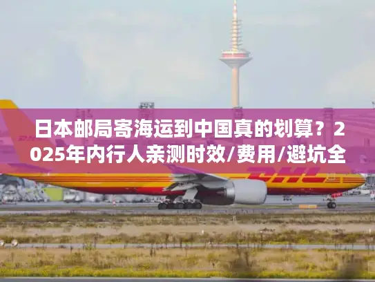日本邮局寄海运到中国真的划算？2025年内行人亲测时效/费用/避坑全揭秘！