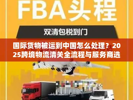 国际货物被运到中国怎么处理？2025跨境物流清关全流程与服务商选择攻略