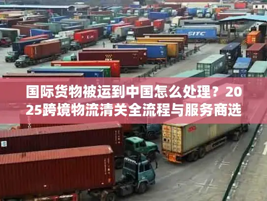 国际货物被运到中国怎么处理？2025跨境物流清关全流程与服务商选择攻略