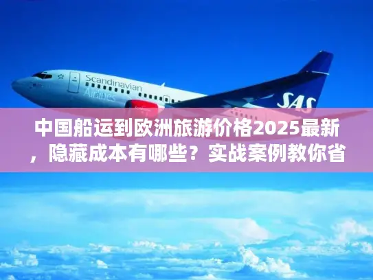 中国船运到欧洲旅游价格2025最新，隐藏成本有哪些？实战案例教你省30%运费！