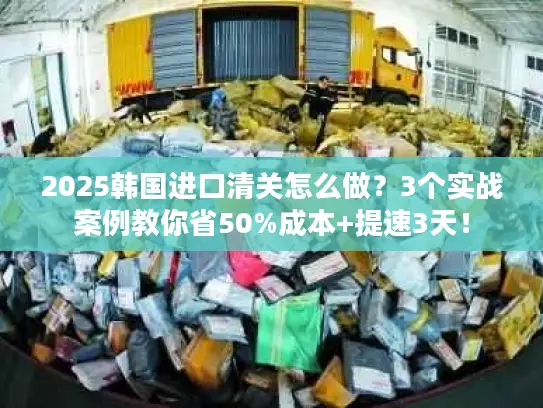 2025韩国进口清关怎么做？3个实战案例教你省50%成本+提速3天！