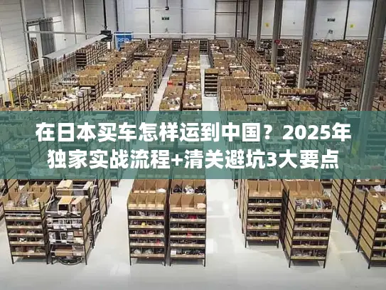 在日本买车怎样运到中国？2025年独家实战流程+清关避坑3大要点