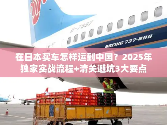 在日本买车怎样运到中国？2025年独家实战流程+清关避坑3大要点