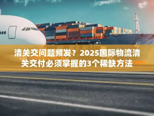 清关交问题频发？2025国际物流清关交付必须掌握的3个稀缺方法