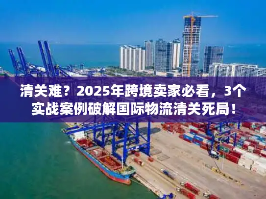 清关难？2025年跨境卖家必看，3个实战案例破解国际物流清关死局！