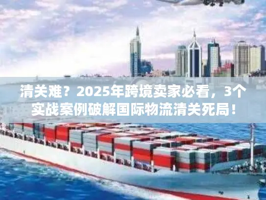 清关难？2025年跨境卖家必看，3个实战案例破解国际物流清关死局！