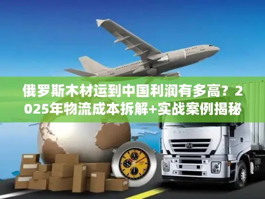 俄罗斯木材运到中国利润有多高？2025年物流成本拆解+实战案例揭秘