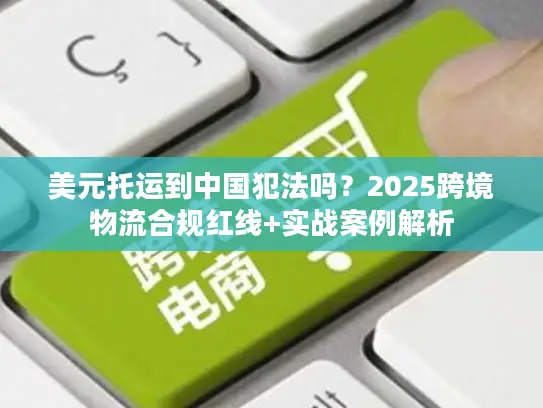 美元托运到中国犯法吗？2025跨境物流合规红线+实战案例解析