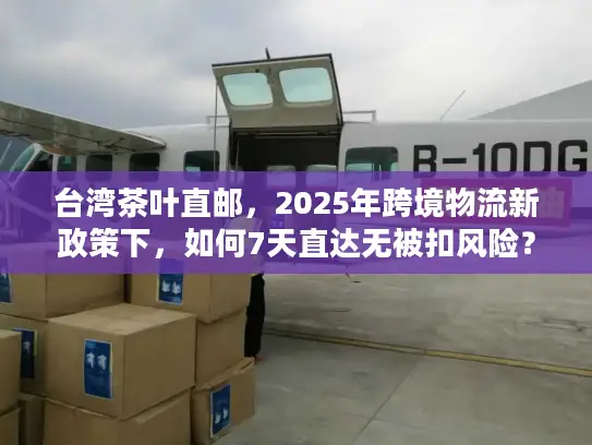 台湾茶叶直邮，2025年跨境物流新政策下，如何7天直达无被扣风险？