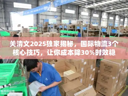 关清文2025独家揭秘，国际物流3个核心技巧，让你成本降30%时效稳95%