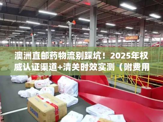 澳洲直邮药物流别踩坑！2025年权威认证渠道+清关时效实测（附费用明细）