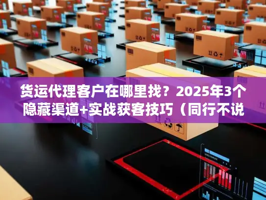 货运代理客户在哪里找？2025年3个隐藏渠道+实战获客技巧（同行不说的秘密）