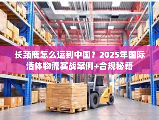 长颈鹿怎么运到中国？2025年国际活体物流实战案例+合规秘籍