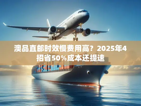 澳品直邮时效慢费用高？2025年4招省50%成本还提速