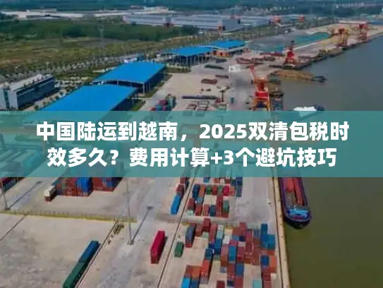 中国陆运到越南，2025双清包税时效多久？费用计算+3个避坑技巧