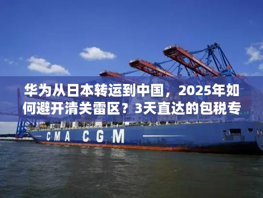 华为从日本转运到中国，2025年如何避开清关雷区？3天直达的包税专线真的存在吗？