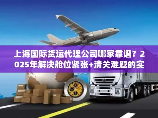 上海国际货运代理公司哪家靠谱？2025年解决舱位紧张+清关难题的实战选择