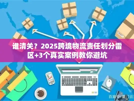谁清关？2025跨境物流责任划分雷区+3个真实案例教你避坑