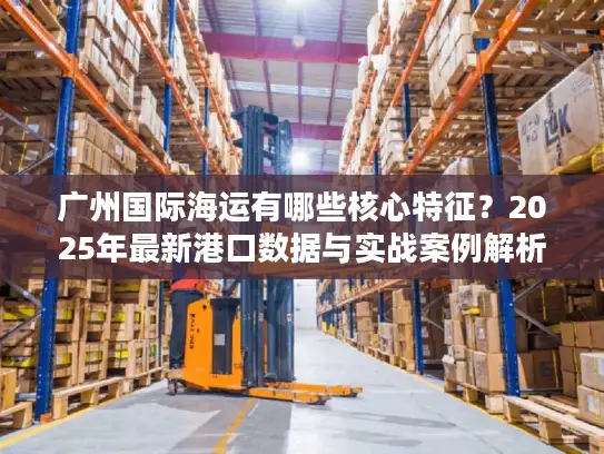 广州国际海运有哪些核心特征？2025年最新港口数据与实战案例解析