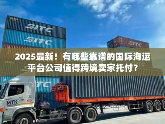 2025最新！有哪些靠谱的国际海运平台公司值得跨境卖家托付？