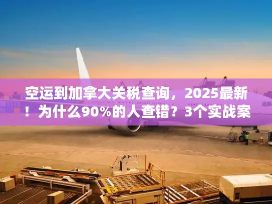 空运到加拿大关税查询，2025最新！为什么90%的人查错？3个实战案例教你避坑