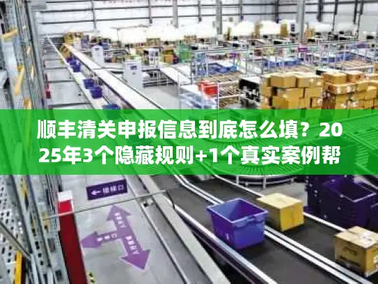 顺丰清关申报信息到底怎么填？2025年3个隐藏规则+1个真实案例帮你省3天时间