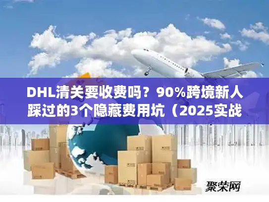 DHL清关要收费吗？90%跨境新人踩过的3个隐藏费用坑（2025实战版）