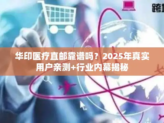 华印医疗直邮靠谱吗？2025年真实用户亲测+行业内幕揭秘