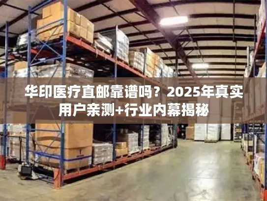 华印医疗直邮靠谱吗？2025年真实用户亲测+行业内幕揭秘