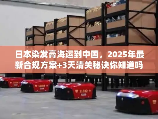 日本染发膏海运到中国，2025年最新合规方案+3天清关秘诀你知道吗？