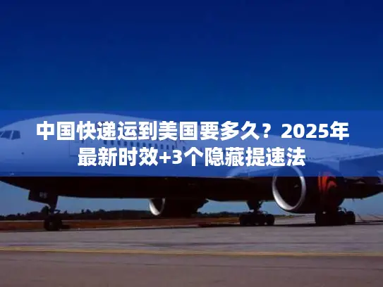 中国快递运到美国要多久？2025年最新时效+3个隐藏提速法