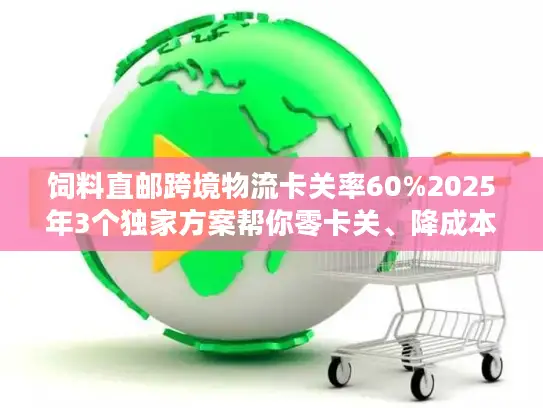 饲料直邮跨境物流卡关率60%2025年3个独家方案帮你零卡关、降成本