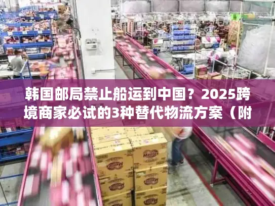 韩国邮局禁止船运到中国？2025跨境商家必试的3种替代物流方案（附成本对比）