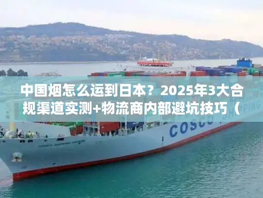 中国烟怎么运到日本？2025年3大合规渠道实测+物流商内部避坑技巧（含关税细节）