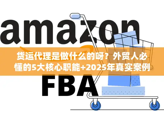 货运代理是做什么的呀？外贸人必懂的5大核心职能+2025年真实案例拆解