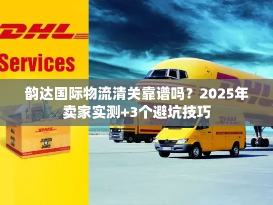 韵达国际物流清关靠谱吗？2025年卖家实测+3个避坑技巧