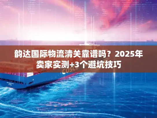 韵达国际物流清关靠谱吗？2025年卖家实测+3个避坑技巧
