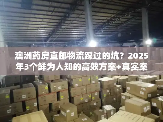 澳洲药房直邮物流踩过的坑？2025年3个鲜为人知的高效方案+真实案例拆解