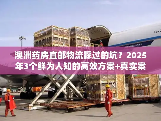 澳洲药房直邮物流踩过的坑？2025年3个鲜为人知的高效方案+真实案例拆解