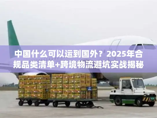 中国什么可以运到国外？2025年合规品类清单+跨境物流避坑实战揭秘